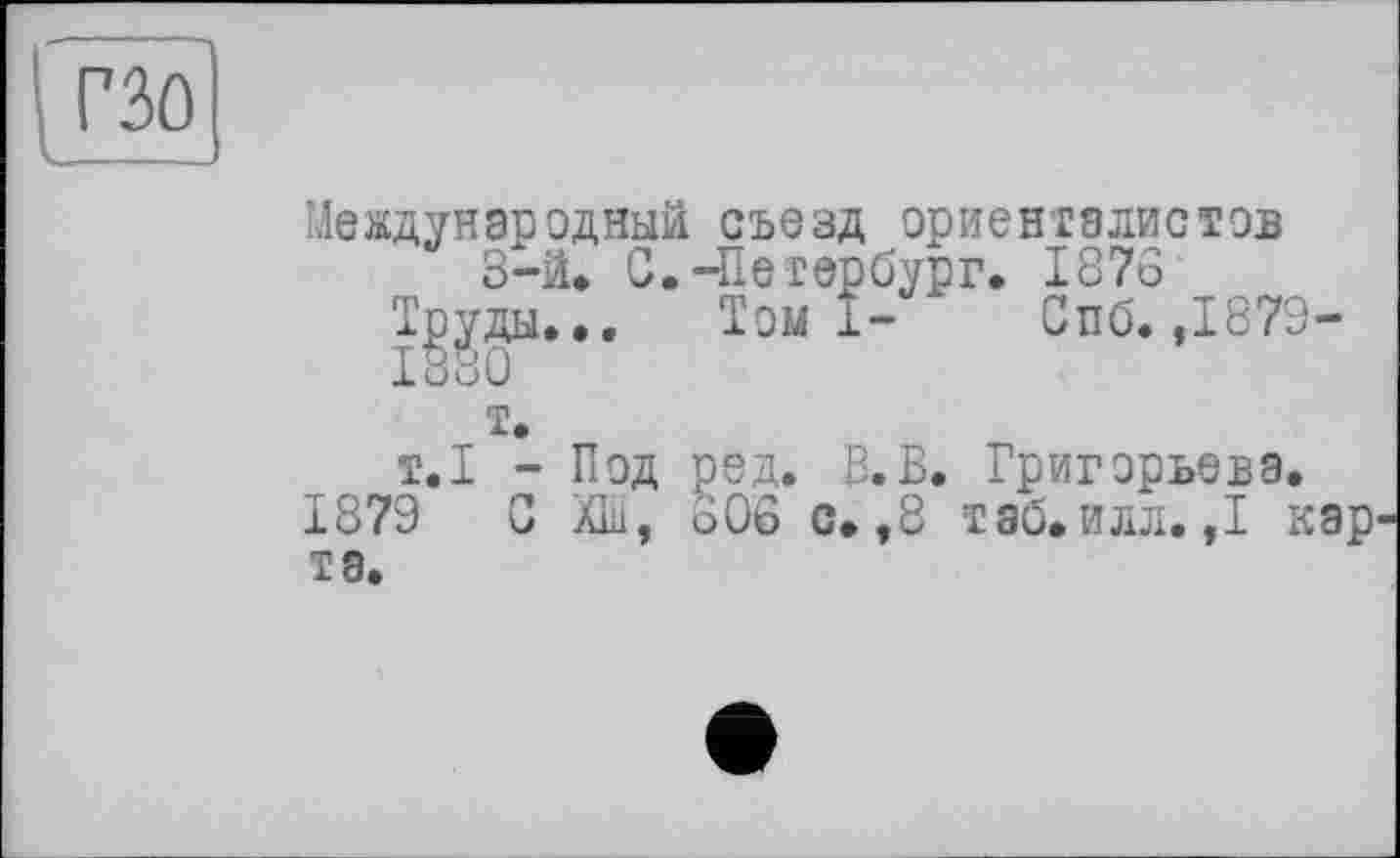 ﻿Международный съезд ориенталистов
З-ä. С.-Петербург. 1876 Труды... Томі- Спб. ,1879-1880
т.
т.1 - Под ред. В.В. Григорьева.
1879 С ХШ, 806 с. ,8 таб.илл. ,1 кар та.